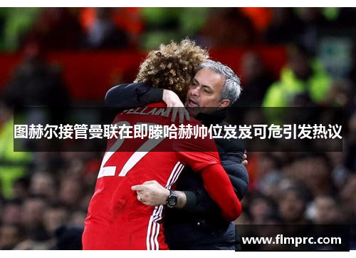图赫尔接管曼联在即滕哈赫帅位岌岌可危引发热议