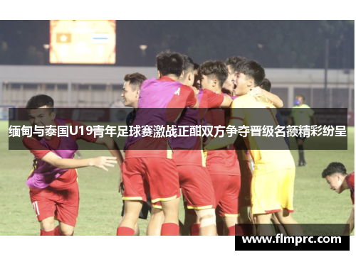 缅甸与泰国U19青年足球赛激战正酣双方争夺晋级名额精彩纷呈
