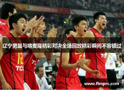 辽宁男篮与喀麦隆精彩对决全场回放精彩瞬间不容错过